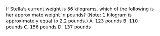 If Stella's current weight is 56 kilograms, which of the following is her approximate weight in pounds? (Note: 1 kilogram is approximately equal to 2.2 pounds.) A. 123 pounds B. 110 pounds C. 156 pounds D. 137 pounds