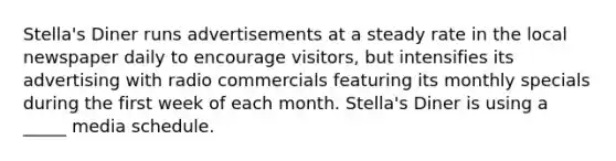 Stella's Diner runs advertisements at a steady rate in the local newspaper daily to encourage visitors, but intensifies its advertising with radio commercials featuring its monthly specials during the first week of each month. Stella's Diner is using a _____ media schedule.