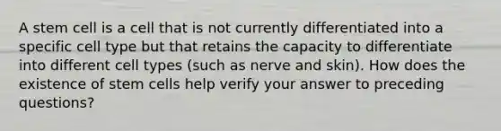 A stem cell is a cell that is not currently differentiated into a specific cell type but that retains the capacity to differentiate into different cell types (such as nerve and skin). How does the existence of stem cells help verify your answer to preceding questions?