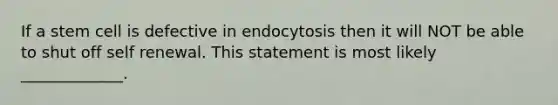 If a stem cell is defective in endocytosis then it will NOT be able to shut off self renewal. This statement is most likely _____________.