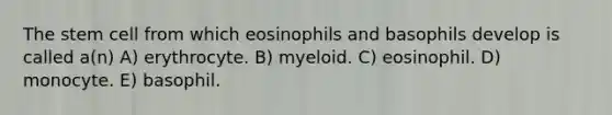 The stem cell from which eosinophils and basophils develop is called a(n) A) erythrocyte. B) myeloid. C) eosinophil. D) monocyte. E) basophil.