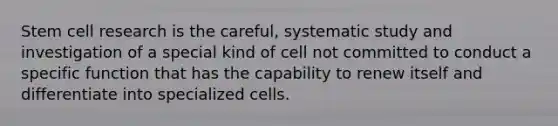 Stem cell research is the careful, systematic study and investigation of a special kind of cell not committed to conduct a specific function that has the capability to renew itself and differentiate into specialized cells.