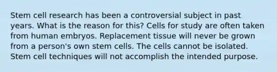 Stem cell research has been a controversial subject in past years. What is the reason for this? Cells for study are often taken from human embryos. Replacement tissue will never be grown from a person's own stem cells. The cells cannot be isolated. Stem cell techniques will not accomplish the intended purpose.