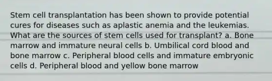 Stem cell transplantation has been shown to provide potential cures for diseases such as aplastic anemia and the leukemias. What are the sources of stem cells used for transplant? a. Bone marrow and immature neural cells b. Umbilical cord blood and bone marrow c. Peripheral blood cells and immature embryonic cells d. Peripheral blood and yellow bone marrow