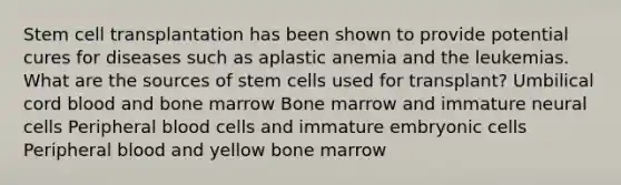 Stem cell transplantation has been shown to provide potential cures for diseases such as aplastic anemia and the leukemias. What are the sources of stem cells used for transplant? Umbilical cord blood and bone marrow Bone marrow and immature neural cells Peripheral blood cells and immature embryonic cells Peripheral blood and yellow bone marrow