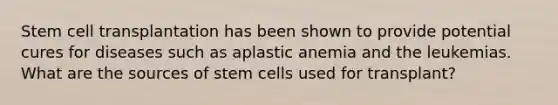 Stem cell transplantation has been shown to provide potential cures for diseases such as aplastic anemia and the leukemias. What are the sources of stem cells used for transplant?