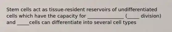 Stem cells act as tissue-resident reservoirs of undifferentiated cells which have the capacity for _______________ (_____ division) and _____cells can differentiate into several cell types