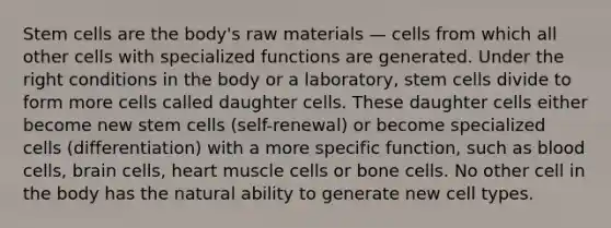 Stem cells are the body's raw materials — cells from which all other cells with specialized functions are generated. Under the right conditions in the body or a laboratory, stem cells divide to form more cells called daughter cells. These daughter cells either become new stem cells (self-renewal) or become specialized cells (differentiation) with a more specific function, such as blood cells, brain cells, heart muscle cells or bone cells. No other cell in the body has the natural ability to generate new cell types.