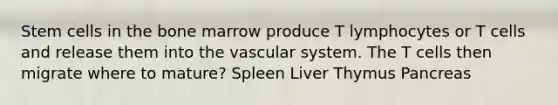 Stem cells in the bone marrow produce T lymphocytes or T cells and release them into the vascular system. The T cells then migrate where to mature? Spleen Liver Thymus Pancreas