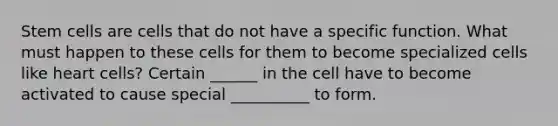 Stem cells are cells that do not have a specific function. What must happen to these cells for them to become specialized cells like heart cells? Certain ______ in the cell have to become activated to cause special __________ to form.