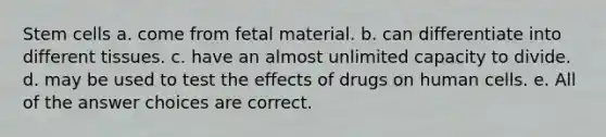 Stem cells a. come from fetal material. b. can differentiate into different tissues. c. have an almost unlimited capacity to divide. d. may be used to test the effects of drugs on human cells. e. All of the answer choices are correct.