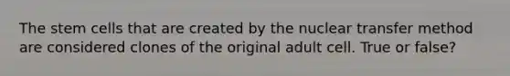 The stem cells that are created by the nuclear transfer method are considered clones of the original adult cell. True or false?