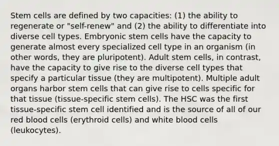 Stem cells are defined by two capacities: (1) the ability to regenerate or "self-renew" and (2) the ability to differentiate into diverse cell types. Embryonic stem cells have the capacity to generate almost every specialized cell type in an organism (in other words, they are pluripotent). Adult stem cells, in contrast, have the capacity to give rise to the diverse cell types that specify a particular tissue (they are multipotent). Multiple adult organs harbor stem cells that can give rise to cells specific for that tissue (tissue-specific stem cells). The HSC was the first tissue-specific stem cell identified and is the source of all of our red blood cells (erythroid cells) and white blood cells (leukocytes).