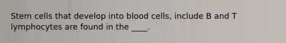 Stem cells that develop into blood cells, include B and T lymphocytes are found in the ____.