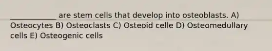 ____________ are stem cells that develop into osteoblasts. A) Osteocytes B) Osteoclasts C) Osteoid celle D) Osteomedullary cells E) Osteogenic cells