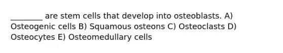 ________ are stem cells that develop into osteoblasts. A) Osteogenic cells B) Squamous osteons C) Osteoclasts D) Osteocytes E) Osteomedullary cells