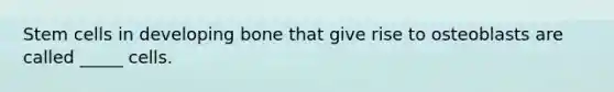 Stem cells in developing bone that give rise to osteoblasts are called _____ cells.