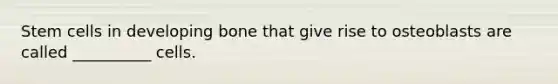 Stem cells in developing bone that give rise to osteoblasts are called __________ cells.