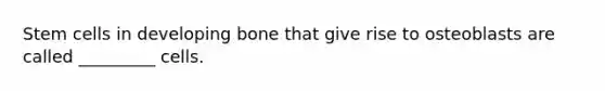 Stem cells in developing bone that give rise to osteoblasts are called _________ cells.