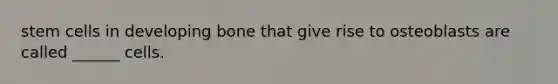 stem cells in developing bone that give rise to osteoblasts are called ______ cells.