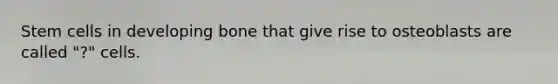 Stem cells in developing bone that give rise to osteoblasts are called "?" cells.