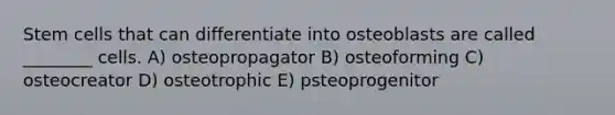 Stem cells that can differentiate into osteoblasts are called ________ cells. A) osteopropagator B) osteoforming C) osteocreator D) osteotrophic E) psteoprogenitor