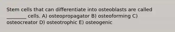 Stem cells that can differentiate into osteoblasts are called ________ cells. A) osteopropagator B) osteoforming C) osteocreator D) osteotrophic E) osteogenic