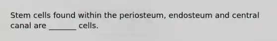 Stem cells found within the periosteum, endosteum and central canal are _______ cells.