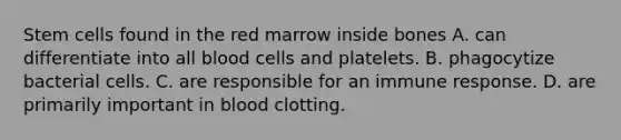 Stem cells found in the red marrow inside bones A. can differentiate into all blood cells and platelets. B. phagocytize bacterial cells. C. are responsible for an immune response. D. are primarily important in blood clotting.