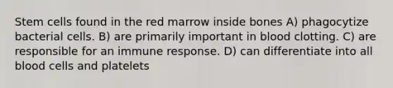 Stem cells found in the red marrow inside bones A) phagocytize bacterial cells. B) are primarily important in blood clotting. C) are responsible for an immune response. D) can differentiate into all blood cells and platelets