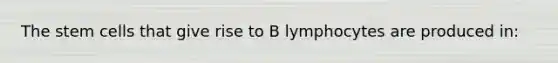 The stem cells that give rise to B lymphocytes are produced in: