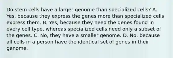 Do stem cells have a larger genome than specialized cells? A. Yes, because they express the genes more than specialized cells express them. B. Yes, because they need the genes found in every cell type, whereas specialized cells need only a subset of the genes. C. No, they have a smaller genome. D. No, because all cells in a person have the identical set of genes in their genome.