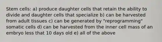 Stem cells: a) produce daughter cells that retain the ability to divide and daughter cells that specialize b) can be harvested from adult tissues c) can be generated by "reprogramming" somatic cells d) can be harvested from the inner cell mass of an embryo less that 10 days old e) all of the above