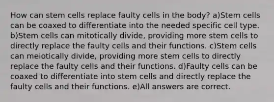 How can stem cells replace faulty cells in the body? a)Stem cells can be coaxed to differentiate into the needed specific cell type. b)Stem cells can mitotically divide, providing more stem cells to directly replace the faulty cells and their functions. c)Stem cells can meiotically divide, providing more stem cells to directly replace the faulty cells and their functions. d)Faulty cells can be coaxed to differentiate into stem cells and directly replace the faulty cells and their functions. e)All answers are correct.