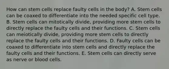 How can stem cells replace faulty cells in the body? A. Stem cells can be coaxed to differentiate into the needed specific cell type. B. Stem cells can mitotically divide, providing more stem cells to directly replace the faulty cells and their functions. C. Stem cells can meiotically divide, providing more stem cells to directly replace the faulty cells and their functions. D. Faulty cells can be coaxed to differentiate into stem cells and directly replace the faulty cells and their functions. E. Stem cells can directly serve as nerve or blood cells.