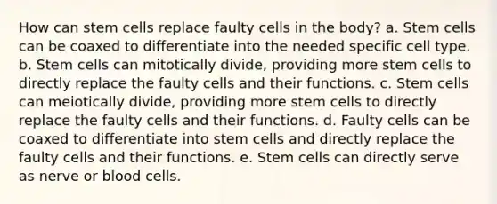 How can stem cells replace faulty cells in the body? a. Stem cells can be coaxed to differentiate into the needed specific cell type. b. Stem cells can mitotically divide, providing more stem cells to directly replace the faulty cells and their functions. c. Stem cells can meiotically divide, providing more stem cells to directly replace the faulty cells and their functions. d. Faulty cells can be coaxed to differentiate into stem cells and directly replace the faulty cells and their functions. e. Stem cells can directly serve as nerve or blood cells.