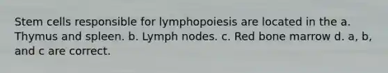 Stem cells responsible for lymphopoiesis are located in the a. Thymus and spleen. b. Lymph nodes. c. Red bone marrow d. a, b, and c are correct.