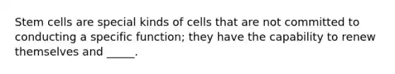 Stem cells are special kinds of cells that are not committed to conducting a specific function; they have the capability to renew themselves and _____.