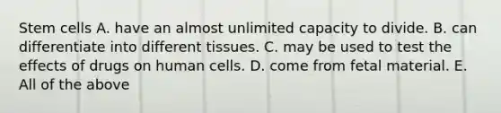 Stem cells A. have an almost unlimited capacity to divide. B. can differentiate into different tissues. C. may be used to test the effects of drugs on human cells. D. come from fetal material. E. All of the above