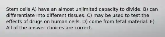 Stem cells A) have an almost unlimited capacity to divide. B) can differentiate into different tissues. C) may be used to test the effects of drugs on human cells. D) come from fetal material. E) All of the answer choices are correct.