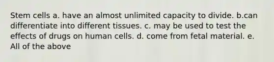 Stem cells a. have an almost unlimited capacity to divide. b.can differentiate into different tissues. c. may be used to test the effects of drugs on human cells. d. come from fetal material. e. All of the above