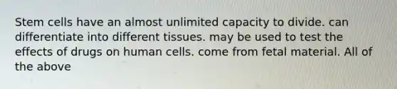 Stem cells have an almost unlimited capacity to divide. can differentiate into different tissues. may be used to test the effects of drugs on human cells. come from fetal material. All of the above