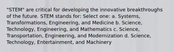 "STEM" are critical for developing the innovative breakthroughs of the future. STEM stands for: Select one: a. Systems, Transformations, Engineering, and Medicine b. Science, Technology, Engineering, and Mathematics c. Science, Transportation, Engineering, and Modernization d. Science, Technology, Entertainment, and Machinery