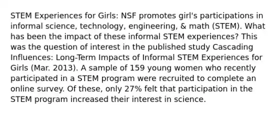 STEM Experiences for Girls: NSF promotes girl's participations in informal science, technology, engineering, & math (STEM). What has been the impact of these informal STEM experiences? This was the question of interest in the published study Cascading Influences: Long-Term Impacts of Informal STEM Experiences for Girls (Mar. 2013). A sample of 159 young women who recently participated in a STEM program were recruited to complete an online survey. Of these, only 27% felt that participation in the STEM program increased their interest in science.