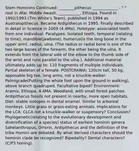 Stem Hominins Continued: ________pithecus _____________ - " " root in Afar. Middle Awash, ___________, Ethiopa. Found in 1992/1993 (Tim White's Team), published in 1994 as Australopithecus. Became Ardipithecus in 1995. Finally described in detail in Science in 2009 (4.4Ma). Holotype: associated teeth from one individual. Paratypes: Isolated teeth, temporal (relating to time), mandible(jawbone), humerus(is the long bone in the upper arm), radius, ulna. (The radius or radial bone is one of the two large bones of the forearm, the other being the ulna. It extends from the lateral side of the elbow to the thumb side of the wrist and runs parallel to the ulna.). Additional material ultimately adds up to: 110 fragments of multiple individuals. Partial skeleton of a female. POSTCRANIA: 120cm tall, 50 kg, opposable big toe, long arms, not a knuckle-walker. Palmigrade(Putting the whole foot upon the ground in walking), above branch quadruped. Facultative biped? Environment: Aramis, Ethiopa, 4.4MA. Woodland, with small forest patches. Ardipithecus fossils not present in nearby, more open habitats. Diet- stable isotopes in dental enamel. Similar to arboreal monkeys. Little grass or grass-eating animals. Implications for the LCA: CLCA not a knuckle-walker or suspensory? Conclusion? Phylogenetic(relating to the evolutionary development and diversification of a species) status of earliest hominin genera Sahelanthropus, Orrorin, Ardipithecus and the definition of the tribe Homini are debated. By what derived characters should the hominin clade be recognized? Bipedality? Dental characters? (C/P3 honing).