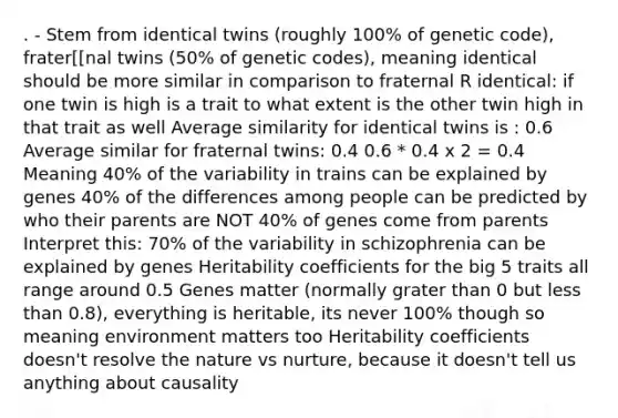 . - Stem from identical twins (roughly 100% of genetic code), frater[[nal twins (50% of genetic codes), meaning identical should be more similar in comparison to fraternal R identical: if one twin is high is a trait to what extent is the other twin high in that trait as well Average similarity for identical twins is : 0.6 Average similar for fraternal twins: 0.4 0.6 * 0.4 x 2 = 0.4 Meaning 40% of the variability in trains can be explained by genes 40% of the differences among people can be predicted by who their parents are NOT 40% of genes come from parents Interpret this: 70% of the variability in schizophrenia can be explained by genes Heritability coefficients for the big 5 traits all range around 0.5 Genes matter (normally grater than 0 but less than 0.8), everything is heritable, its never 100% though so meaning environment matters too Heritability coefficients doesn't resolve the nature vs nurture, because it doesn't tell us anything about causality