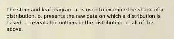 The stem and leaf diagram a. is used to examine the shape of a distribution. b. presents the raw data on which a distribution is based. c. reveals the outliers in the distribution. d. all of the above.