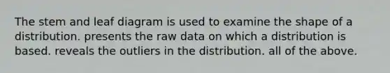 The stem and leaf diagram is used to examine the shape of a distribution. presents the raw data on which a distribution is based. reveals the outliers in the distribution. all of the above.