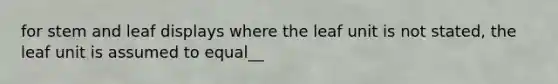 for stem and leaf displays where the leaf unit is not stated, the leaf unit is assumed to equal__