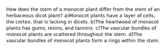 How does the stem of a monocot plant differ from the stem of an herbaceous dicot plant? a)Monocot plants have a layer of cells, the cortex, that is lacking in dicots. b)The heartwood of monocot plants has gums, resins, and tannins. c)The vascular bundles of monocot plants are scattered throughout the stem. d)The vascular bundles of monocot plants form a rings within the stem.